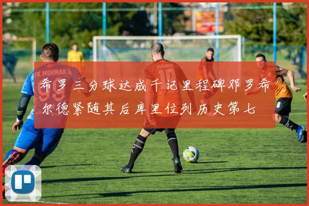希罗三分球达成千记里程碑邓罗希尔德紧随其后库里位列历史第七