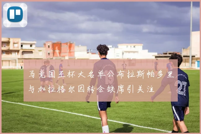 马竞国王杯大名单公布拉斯帕多里与加拉格尔因转会缺席引关注