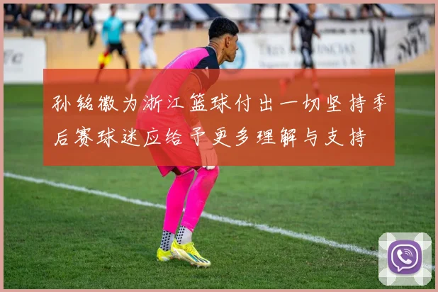 孙铭徽为浙江篮球付出一切坚持季后赛球迷应给予更多理解与支持