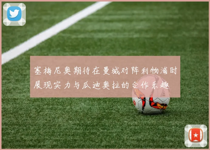 塞梅尼奥期待在曼城对阵利物浦时展现实力与瓜迪奥拉的合作乐趣