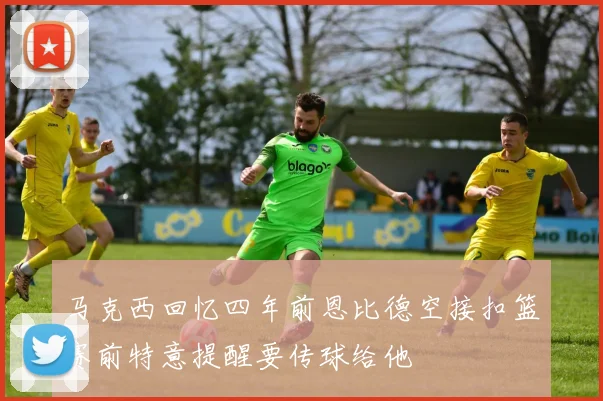 马克西回忆四年前恩比德空接扣篮赛前特意提醒要传球给他