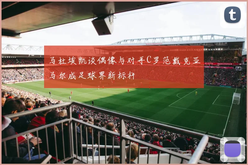 马杜埃凯谈偶像与对手C罗范戴克亚马尔成足球界新标杆
