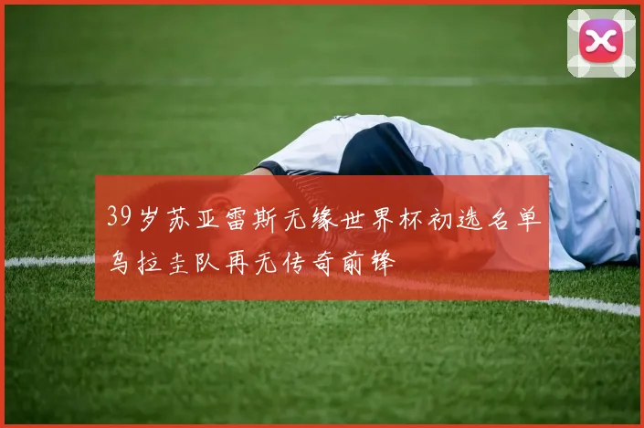 39岁苏亚雷斯无缘世界杯初选名单乌拉圭队再无传奇前锋
