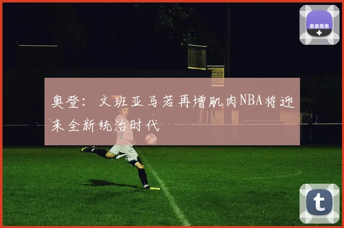 奥登：文班亚马若再增肌肉NBA将迎来全新统治时代