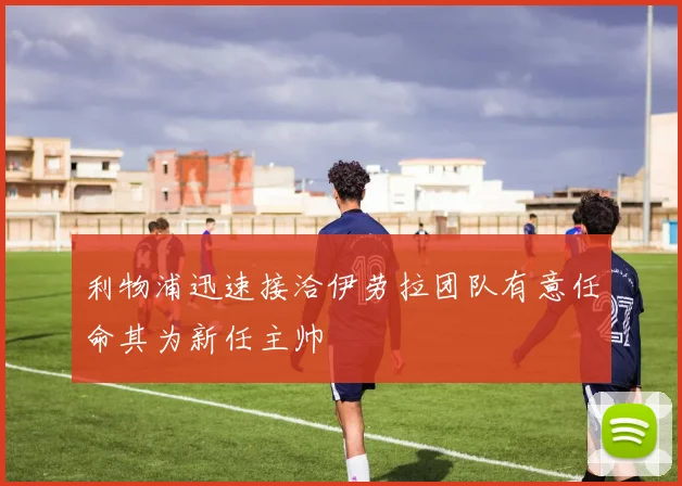 利物浦迅速接洽伊劳拉团队有意任命其为新任主帅