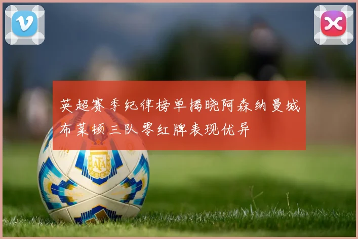 英超赛季纪律榜单揭晓阿森纳曼城布莱顿三队零红牌表现优异