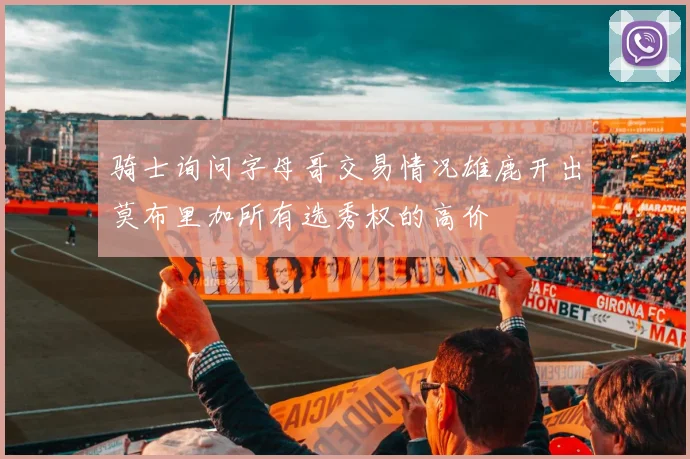 骑士询问字母哥交易情况雄鹿开出莫布里加所有选秀权的高价