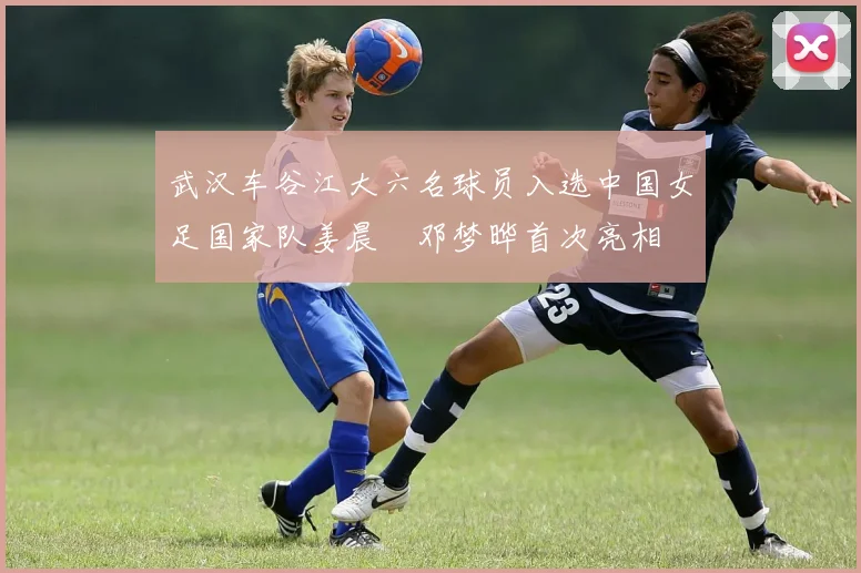 武汉车谷江大六名球员入选中国女足国家队姜晨璟邓梦晔首次亮相