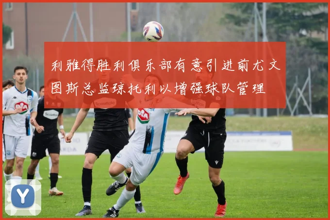 利雅得胜利俱乐部有意引进前尤文图斯总监琼托利以增强球队管理