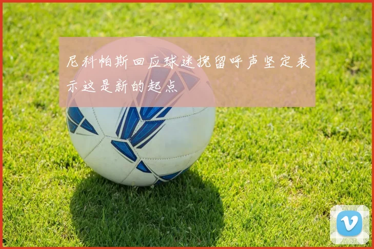 尼科帕斯回应球迷挽留呼声坚定表示这是新的起点