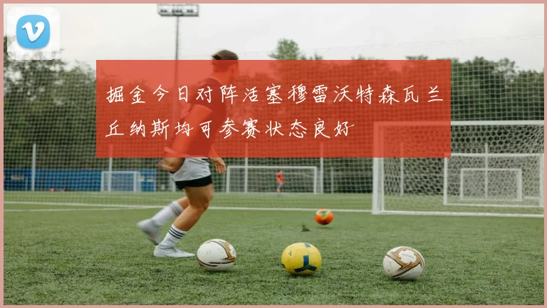 掘金今日对阵活塞穆雷沃特森瓦兰丘纳斯均可参赛状态良好