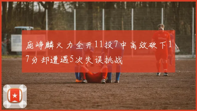 庞峥麟火力全开11投7中高效砍下17分却遭遇5次失误挑战