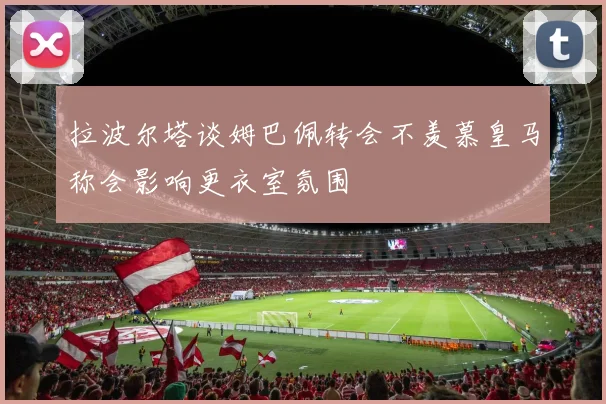 拉波尔塔谈姆巴佩转会不羡慕皇马称会影响更衣室氛围